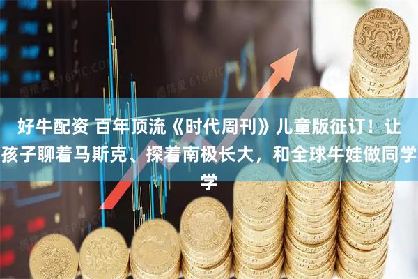 好牛配资 百年顶流《时代周刊》儿童版征订！让孩子聊着马斯克、探着南极长大，和全球牛娃做同学