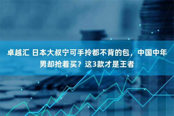 卓越汇 日本大叔宁可手拎都不背的包，中国中年男却抢着买？这3款才是王者