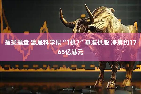 盈珑操盘 瀛晟科学拟“1供7”基准供股 净筹约1765亿港元