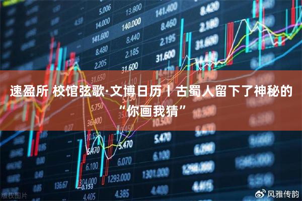 速盈所 校馆弦歌·文博日历丨古蜀人留下了神秘的“你画我猜”