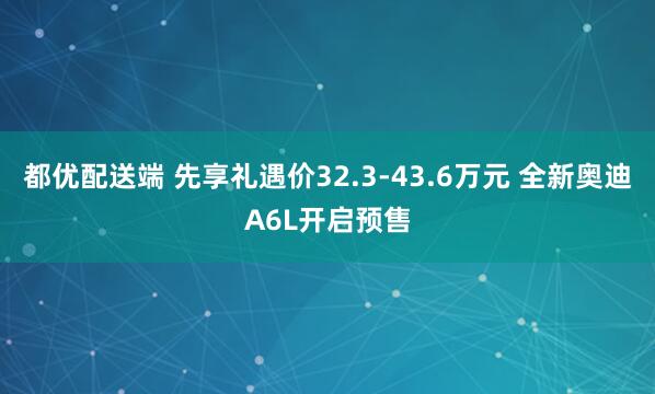 都优配送端 先享礼遇价32.3-43.6万元 全新奥迪A6L开启预售