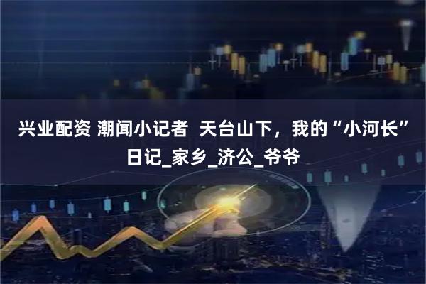 兴业配资 潮闻小记者  天台山下，我的“小河长”日记_家乡_济公_爷爷