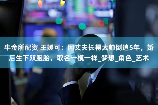 牛金所配资 王媛可：因丈夫长得太帅倒追5年，婚后生下双胞胎，取名一模一样_梦想_角色_艺术