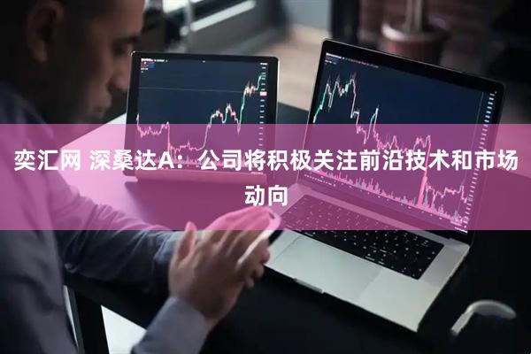 奕汇网 深桑达A：公司将积极关注前沿技术和市场动向