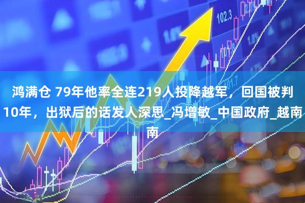 鸿满仓 79年他率全连219人投降越军，回国被判10年，出狱后的话发人深思_冯增敏_中国政府_越南