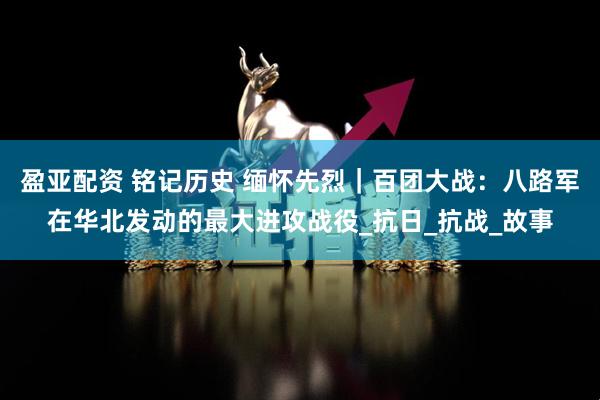 盈亚配资 铭记历史 缅怀先烈｜百团大战：八路军在华北发动的最大进攻战役_抗日_抗战_故事