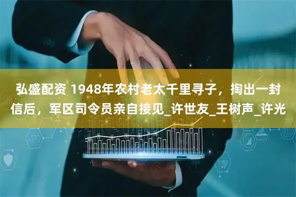 弘盛配资 1948年农村老太千里寻子，掏出一封信后，军区司令员亲自接见_许世友_王树声_许光