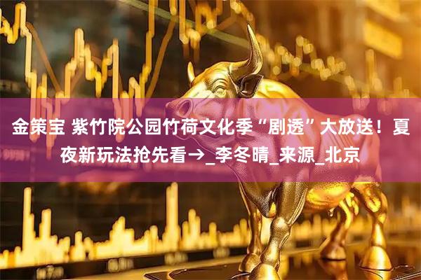 金策宝 紫竹院公园竹荷文化季“剧透”大放送！夏夜新玩法抢先看→_李冬晴_来源_北京