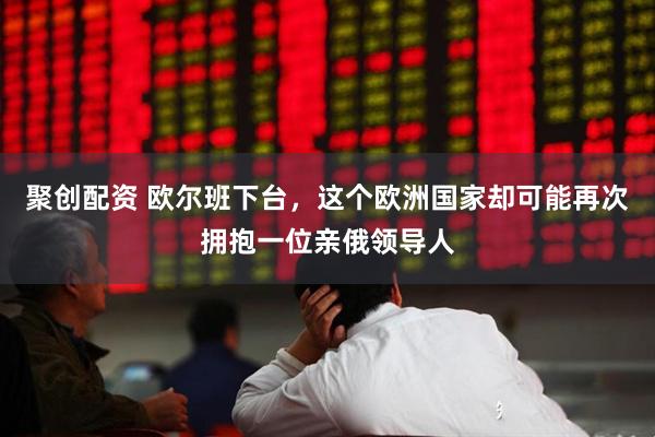 聚创配资 欧尔班下台，这个欧洲国家却可能再次拥抱一位亲俄领导人