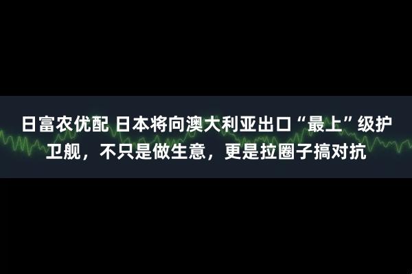 日富农优配 日本将向澳大利亚出口“最上”级护卫舰，不只是做生意，更是拉圈子搞对抗